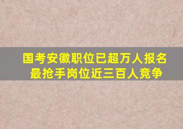 国考安徽职位已超万人报名 最抢手岗位近三百人竞争